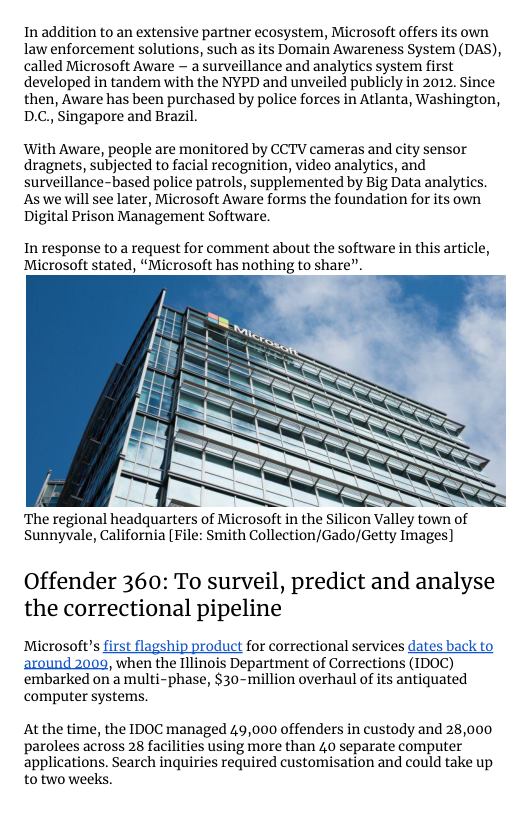 In addition to an extensive partner ecosystem, Microsoft offers its own law enforcement solutions, such as its Domain Awareness System (DAS), called Microsoft Aware - a surveillance and analytics system first developed in tandem with the NYPD and unveiled publicly in 2012. Since then, Aware has been purchased by police forces in Atlanta, Washington, D.C,, Singapore and Brazil.  With Aware, people are monitored by CCTV cameras and city sensor dragnets, subjected to facial recognition, video analytics, and surveillance-based police patrols, supplemented by Big Data analytics. Aswe will see later, Microsoft Aware forms the foundation for its own. Digital Prison Management Software.  In response to a request for comment about the software in this article, Microsoft stated, “Microsoft has nothing to share”.  ‘The regional headquarters of Microsoft in the Silicon Valley town o Sunnyvale, California [File: Smith Collection/Gado/Getty Images)  Offender 360: To surveil, predict and analyse the correctional pipeline  Microsoft’s first flagship product for correctional services dates back to around 2009, when the Illinois Department of Corrections (IDOC) ‘embarked on’a multi-phase, $30-million overhaul of its antiquated computer systems.  At the time, the IDOC managed 49,000 offenders in custody and 28,000 parolees across 28 facilities using more than 40 separate computer applications. Search inquiries required customisation and could take up to two weeks. 